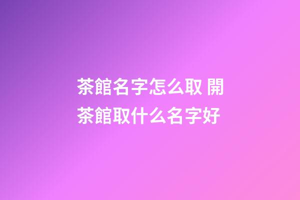 茶館名字怎么取 開茶館取什么名字好